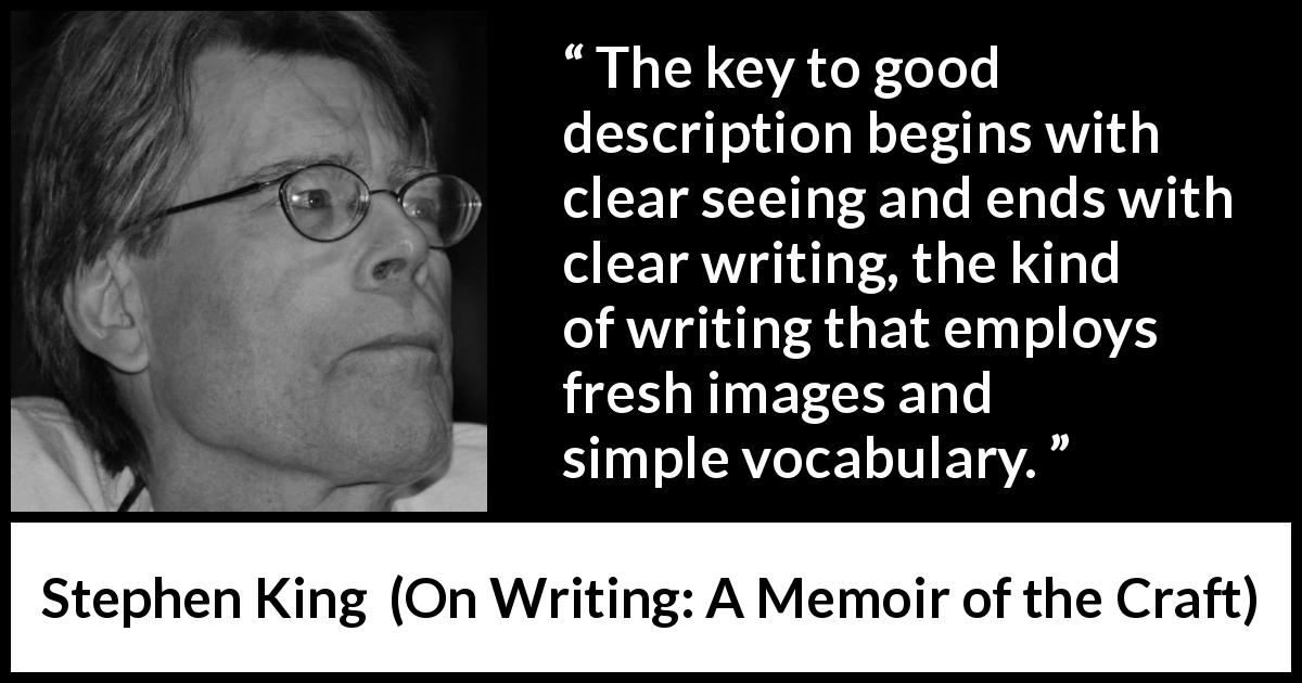 Stephen King quote about writing from On Writing: A Memoir of the Craft - The key to good description begins with clear seeing and ends with clear writing, the kind of writing that employs fresh images and simple vocabulary.
