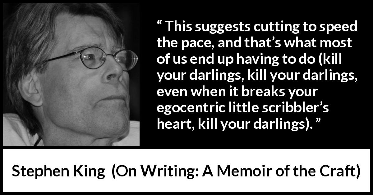 Stephen King quote about writing from On Writing: A Memoir of the Craft - This suggests cutting to speed the pace, and that’s what most of us end up having to do (kill your darlings, kill your darlings, even when it breaks your egocentric little scribbler’s heart, kill your darlings).