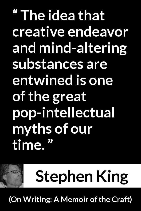 Stephen King quote about writing from On Writing: A Memoir of the Craft - The idea that creative endeavor and mind-altering substances are entwined is one of the great pop-intellectual myths of our time.
