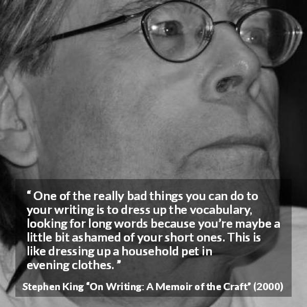 Stephen King quote about writing from On Writing: A Memoir of the Craft - One of the really bad things you can do to your writing is to dress up the vocabulary, looking for long words because you’re maybe a little bit ashamed of your short ones. This is like dressing up a household pet in evening clothes.