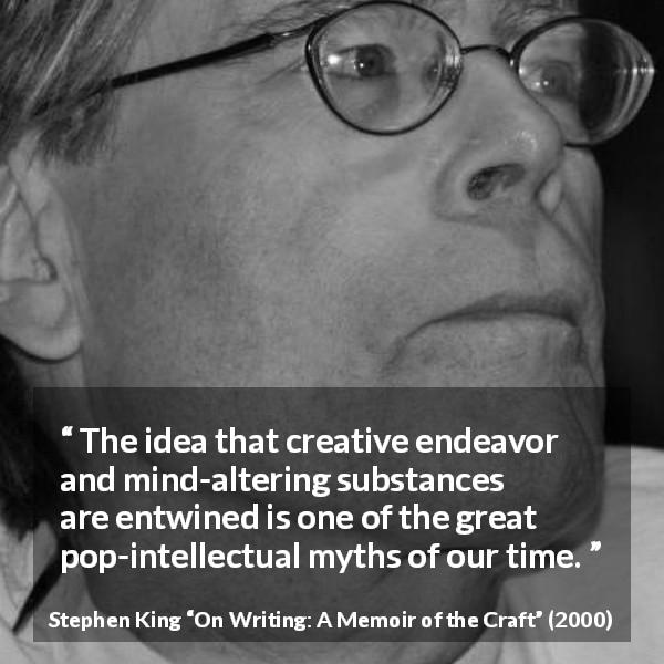 Stephen King quote about writing from On Writing: A Memoir of the Craft - The idea that creative endeavor and mind-altering substances are entwined is one of the great pop-intellectual myths of our time.