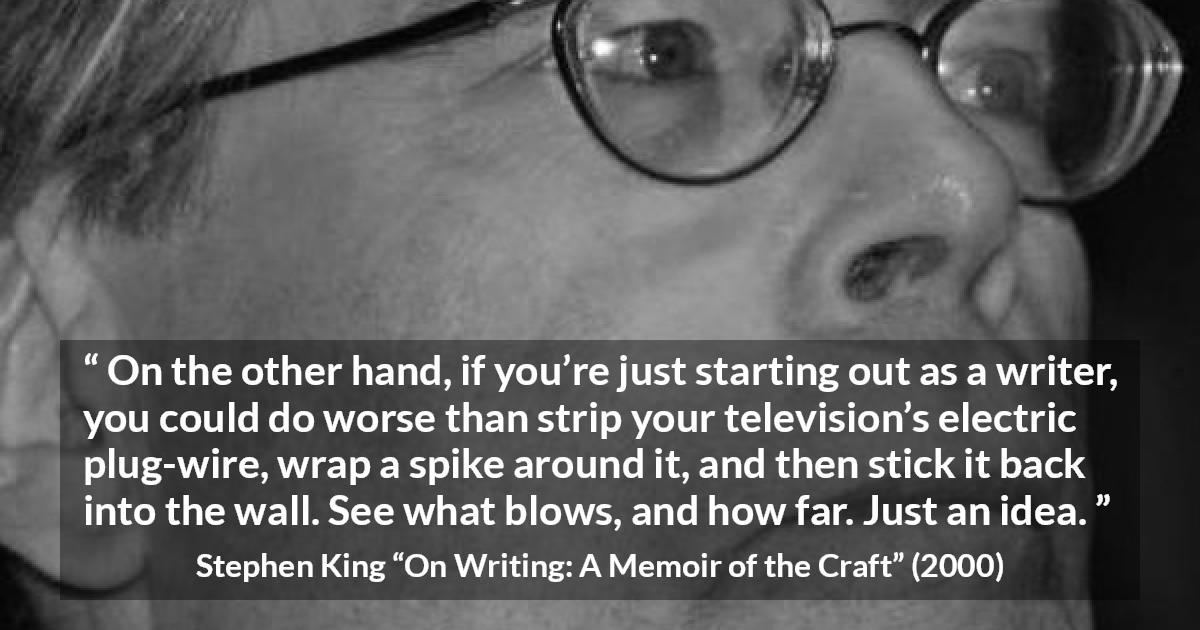 Stephen King quote about writing from On Writing: A Memoir of the Craft - On the other hand, if you’re just starting out as a writer, you could do worse than strip your television’s electric plug-wire, wrap a spike around it, and then stick it back into the wall. See what blows, and how far. Just an idea.