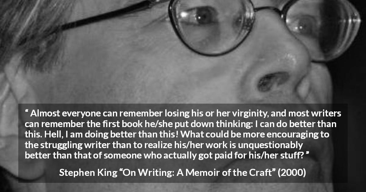 Stephen King quote about writing from On Writing: A Memoir of the Craft - Almost everyone can remember losing his or her virginity, and most writers can remember the first book he/she put down thinking: I can do better than this. Hell, I am doing better than this! What could be more encouraging to the struggling writer than to realize his/her work is unquestionably better than that of someone who actually got paid for his/her stuff?