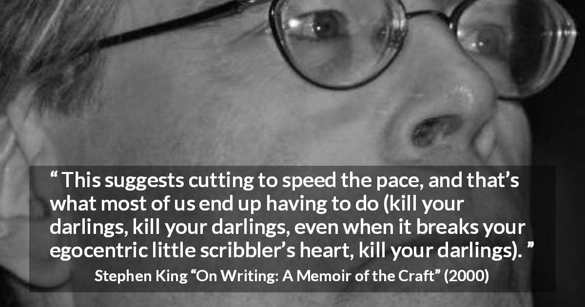 Stephen King quote about writing from On Writing: A Memoir of the Craft - This suggests cutting to speed the pace, and that’s what most of us end up having to do (kill your darlings, kill your darlings, even when it breaks your egocentric little scribbler’s heart, kill your darlings).