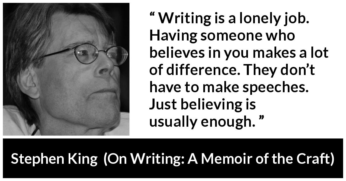 Stephen King quote about writing from On Writing: A Memoir of the Craft - Writing is a lonely job. Having someone who believes in you makes a lot of difference. They don’t have to make speeches. Just believing is usually enough.