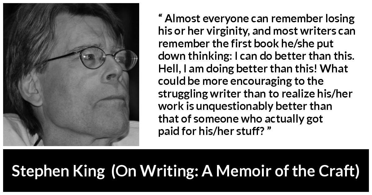 Stephen King quote about writing from On Writing: A Memoir of the Craft - Almost everyone can remember losing his or her virginity, and most writers can remember the first book he/she put down thinking: I can do better than this. Hell, I am doing better than this! What could be more encouraging to the struggling writer than to realize his/her work is unquestionably better than that of someone who actually got paid for his/her stuff?