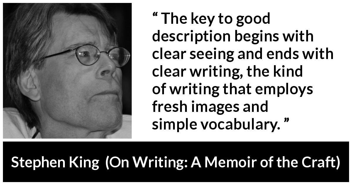 Stephen King quote about writing from On Writing: A Memoir of the Craft - The key to good description begins with clear seeing and ends with clear writing, the kind of writing that employs fresh images and simple vocabulary.