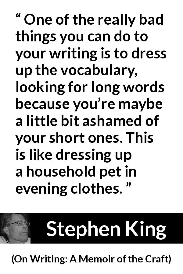 Stephen King quote about writing from On Writing: A Memoir of the Craft - One of the really bad things you can do to your writing is to dress up the vocabulary, looking for long words because you’re maybe a little bit ashamed of your short ones. This is like dressing up a household pet in evening clothes.