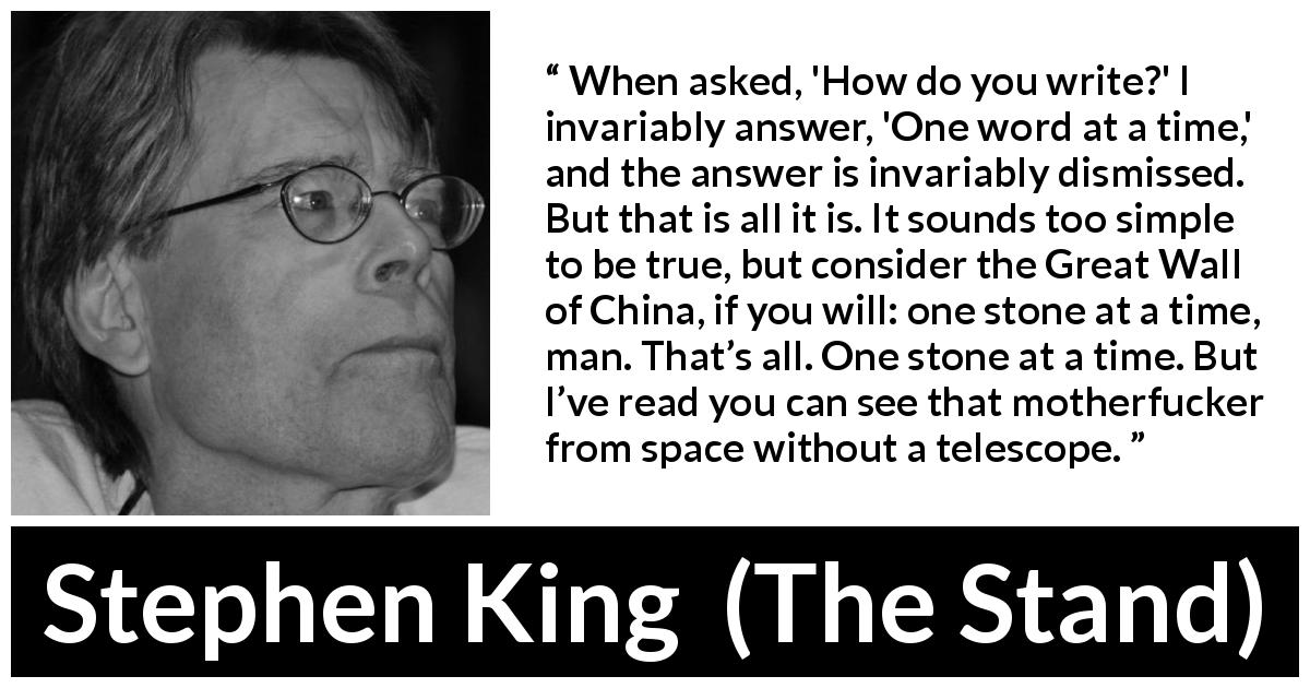 Stephen King quote about writing from The Stand - When asked, 'How do you write?' I invariably answer, 'One word at a time,' and the answer is invariably dismissed. But that is all it is. It sounds too simple to be true, but consider the Great Wall of China, if you will: one stone at a time, man. That’s all. One stone at a time. But I’ve read you can see that motherfucker from space without a telescope.