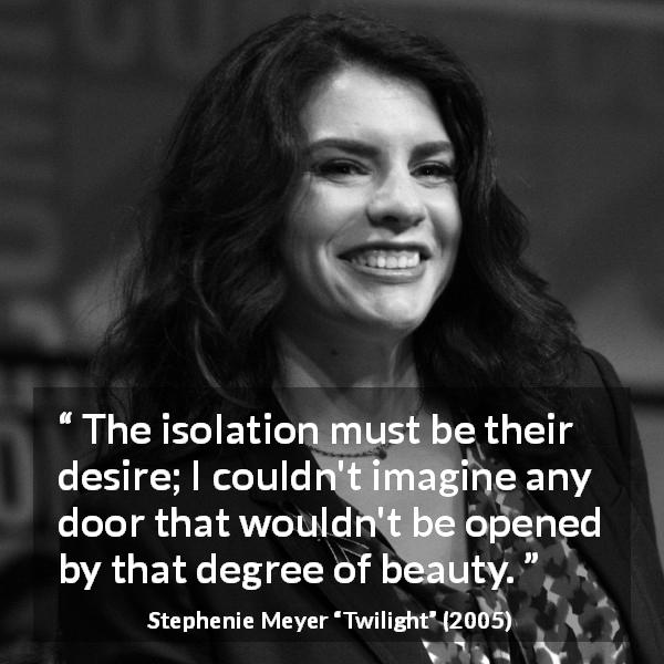 Stephenie Meyer quote about beauty from Twilight - The isolation must be their desire; I couldn't imagine any door that wouldn't be opened by that degree of beauty.