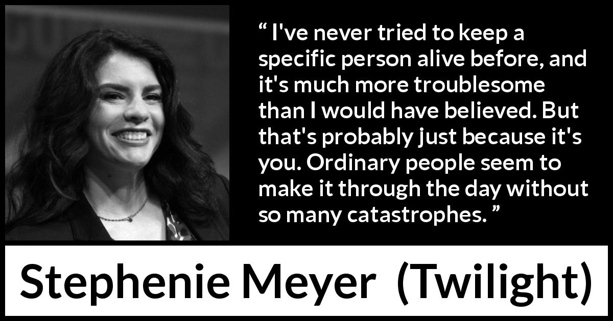 Stephenie Meyer quote about catastrophe from Twilight - I've never tried to keep a specific person alive before, and it's much more troublesome than I would have believed. But that's probably just because it's you. Ordinary people seem to make it through the day without so many catastrophes.