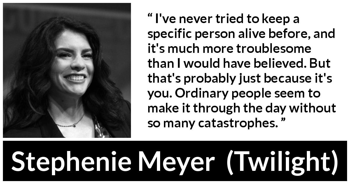 Stephenie Meyer quote about catastrophe from Twilight - I've never tried to keep a specific person alive before, and it's much more troublesome than I would have believed. But that's probably just because it's you. Ordinary people seem to make it through the day without so many catastrophes.
