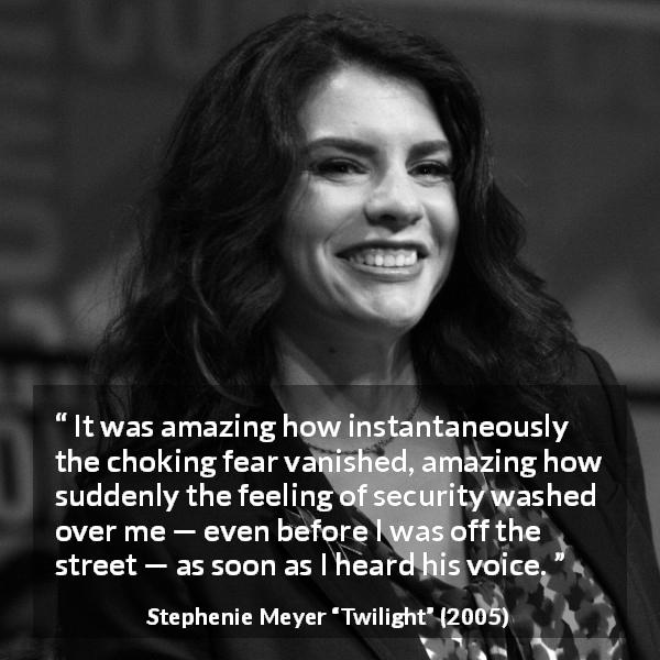 Stephenie Meyer quote about fear from Twilight - It was amazing how instantaneously the choking fear vanished, amazing how suddenly the feeling of security washed over me — even before I was off the street — as soon as I heard his voice.