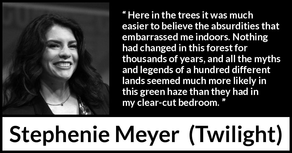 Stephenie Meyer quote about forest from Twilight - Here in the trees it was much easier to believe the absurdities that embarrassed me indoors. Nothing had changed in this forest for thousands of years, and all the myths and legends of a hundred different lands seemed much more likely in this green haze than they had in my clear-cut bedroom.