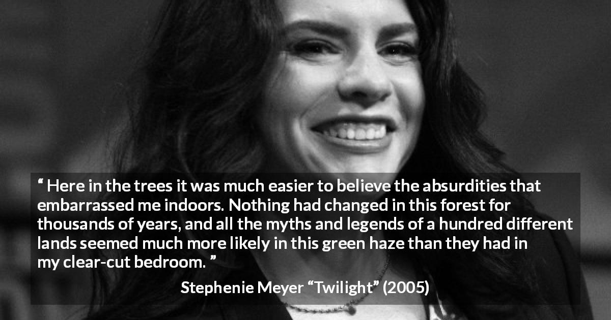 Stephenie Meyer quote about forest from Twilight - Here in the trees it was much easier to believe the absurdities that embarrassed me indoors. Nothing had changed in this forest for thousands of years, and all the myths and legends of a hundred different lands seemed much more likely in this green haze than they had in my clear-cut bedroom.