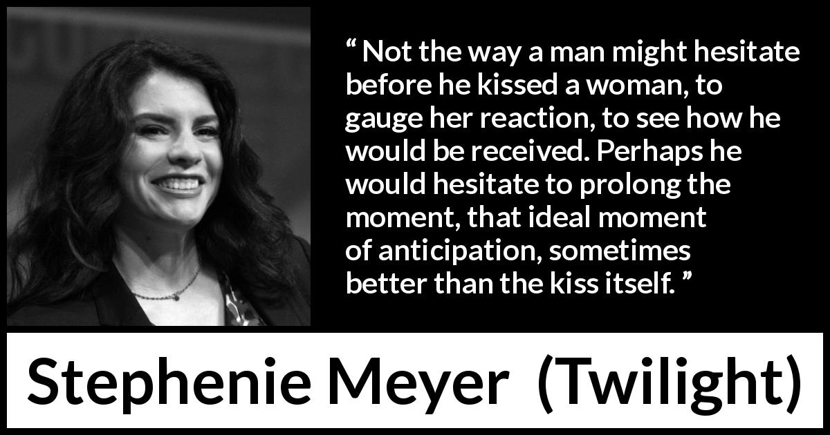 Stephenie Meyer quote about kissing from Twilight - Not the way a man might hesitate before he kissed a woman, to gauge her reaction, to see how he would be received. Perhaps he would hesitate to prolong the moment, that ideal moment of anticipation, sometimes better than the kiss itself.