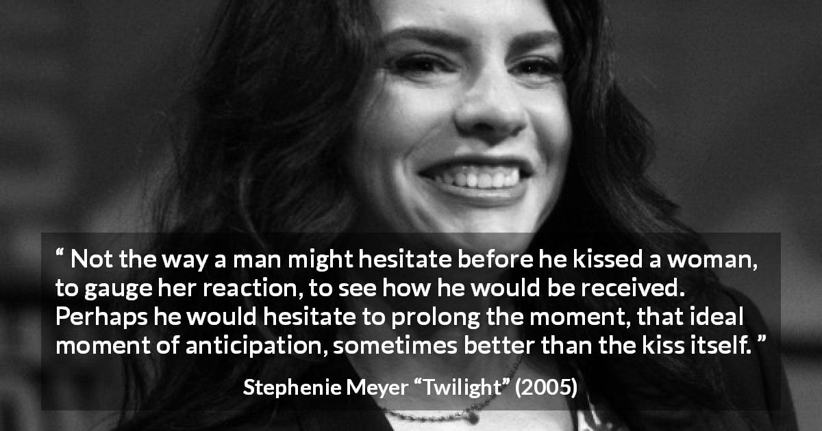 Stephenie Meyer quote about kissing from Twilight - Not the way a man might hesitate before he kissed a woman, to gauge her reaction, to see how he would be received. Perhaps he would hesitate to prolong the moment, that ideal moment of anticipation, sometimes better than the kiss itself.