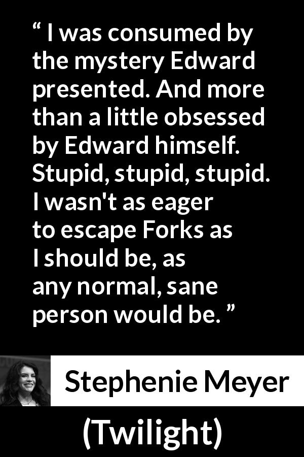 Stephenie Meyer quote about mystery from Twilight - I was consumed by the mystery Edward presented. And more than a little obsessed by Edward himself. Stupid, stupid, stupid. I wasn't as eager to escape Forks as I should be, as any normal, sane person would be.