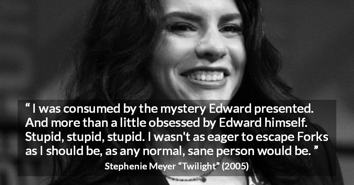 Stephenie Meyer quote about mystery from Twilight - I was consumed by the mystery Edward presented. And more than a little obsessed by Edward himself. Stupid, stupid, stupid. I wasn't as eager to escape Forks as I should be, as any normal, sane person would be.