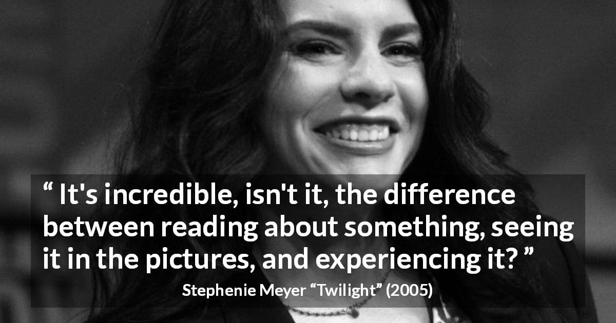 Stephenie Meyer quote about reading from Twilight - It's incredible, isn't it, the difference between reading about something, seeing it in the pictures, and experiencing it?