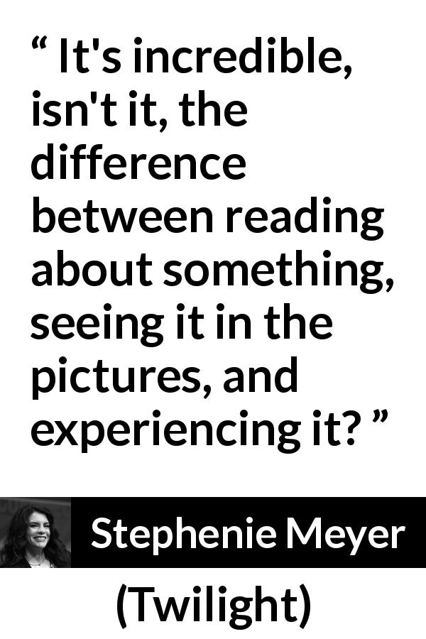 Stephenie Meyer quote about reading from Twilight - It's incredible, isn't it, the difference between reading about something, seeing it in the pictures, and experiencing it?