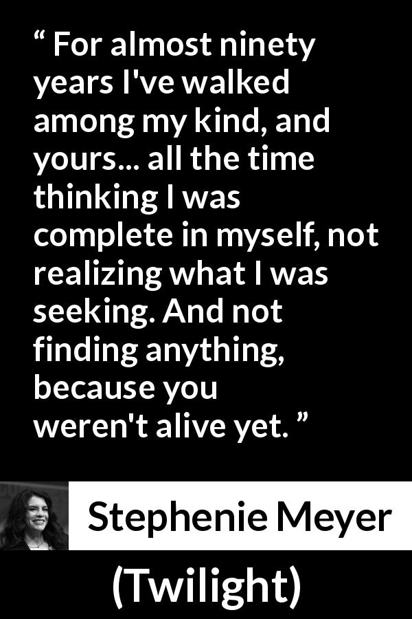 Stephenie Meyer quote about seeking from Twilight - For almost ninety years I've walked among my kind, and yours... all the time thinking I was complete in myself, not realizing what I was seeking. And not finding anything, because you weren't alive yet.