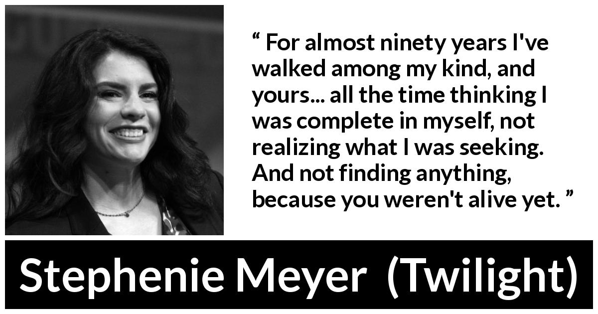 Stephenie Meyer quote about seeking from Twilight - For almost ninety years I've walked among my kind, and yours... all the time thinking I was complete in myself, not realizing what I was seeking. And not finding anything, because you weren't alive yet.
