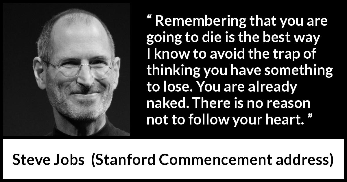 Steve Jobs quote about death from Stanford Commencement address - Remembering that you are going to die is the best way I know to avoid the trap of thinking you have something to lose. You are already naked. There is no reason not to follow your heart.