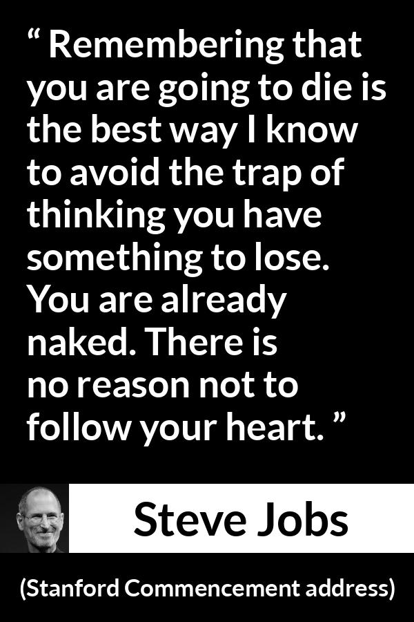 Steve Jobs quote about death from Stanford Commencement address - Remembering that you are going to die is the best way I know to avoid the trap of thinking you have something to lose. You are already naked. There is no reason not to follow your heart.