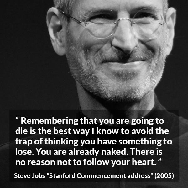 Steve Jobs quote about death from Stanford Commencement address - Remembering that you are going to die is the best way I know to avoid the trap of thinking you have something to lose. You are already naked. There is no reason not to follow your heart.