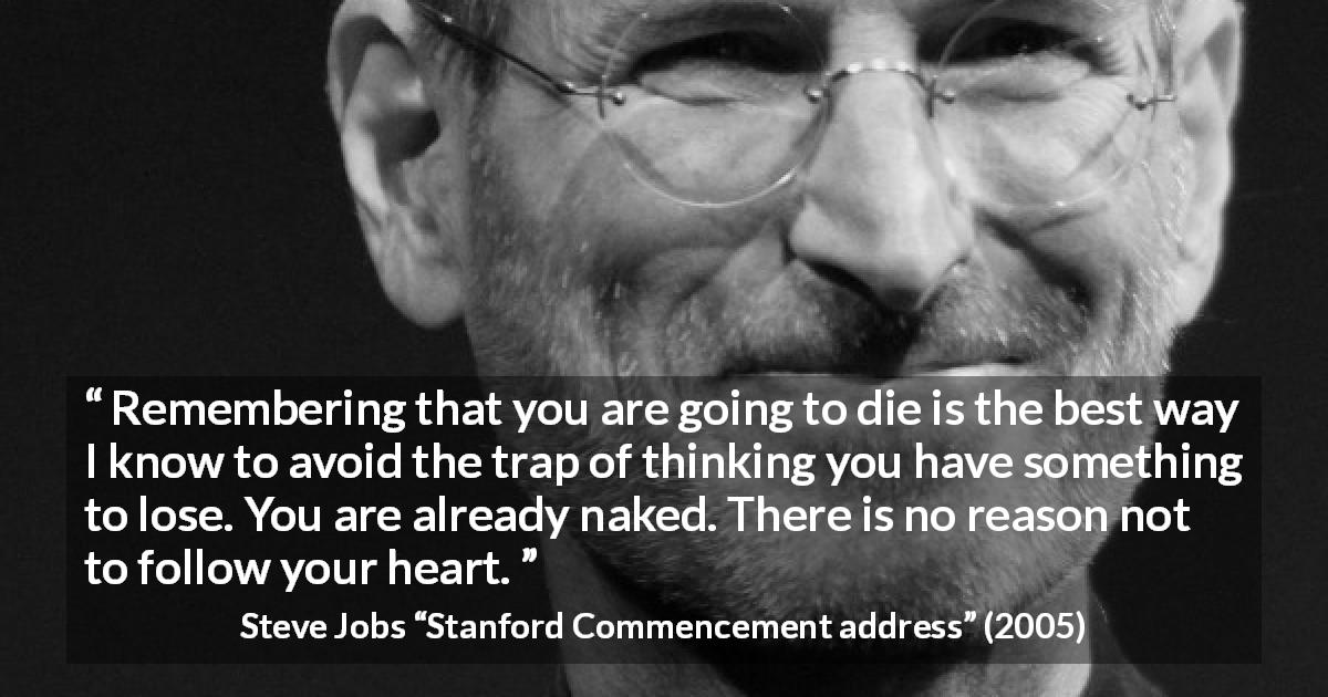 Steve Jobs quote about death from Stanford Commencement address - Remembering that you are going to die is the best way I know to avoid the trap of thinking you have something to lose. You are already naked. There is no reason not to follow your heart.