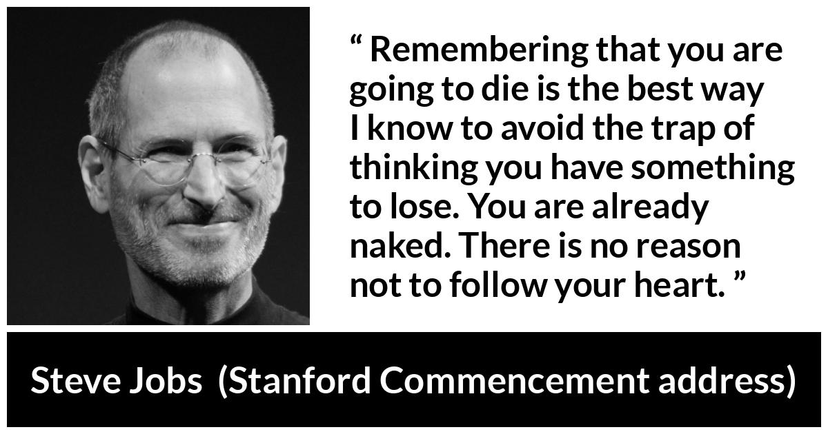 Steve Jobs quote about death from Stanford Commencement address - Remembering that you are going to die is the best way I know to avoid the trap of thinking you have something to lose. You are already naked. There is no reason not to follow your heart.