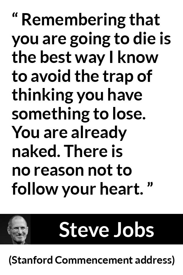 Steve Jobs quote about death from Stanford Commencement address - Remembering that you are going to die is the best way I know to avoid the trap of thinking you have something to lose. You are already naked. There is no reason not to follow your heart.