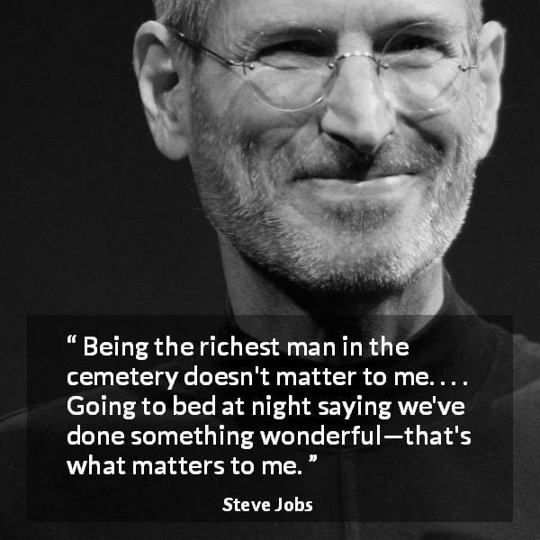 Steve Jobs quote about wealth - Being the richest man in the cemetery doesn't matter to me. . . . Going to bed at night saying we've done something wonderful—that's what matters to me.