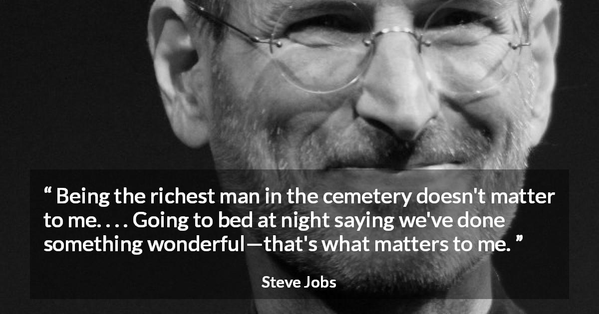 Steve Jobs quote about wealth - Being the richest man in the cemetery doesn't matter to me. . . . Going to bed at night saying we've done something wonderful—that's what matters to me.