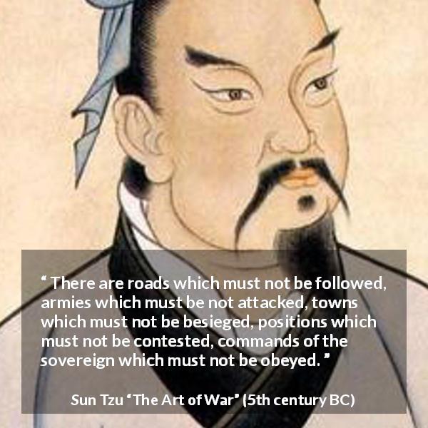 Sun Tzu quote about army from The Art of War - There are roads which must not be followed, armies which must be not attacked, towns which must not be besieged, positions which must not be contested, commands of the sovereign which must not be obeyed.