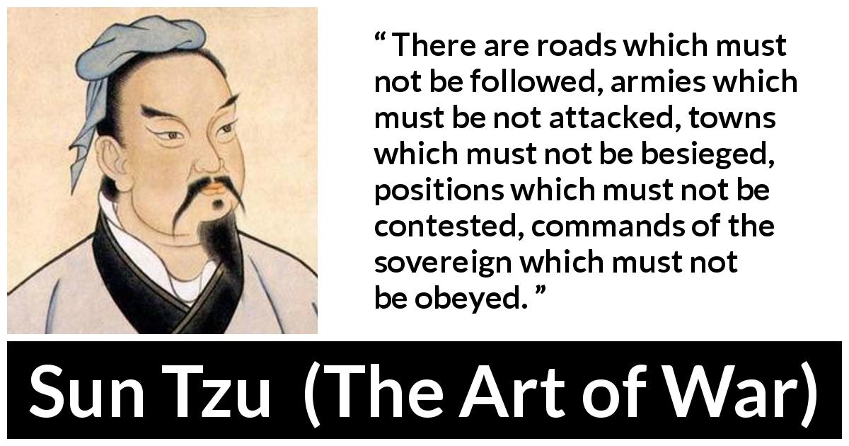 Sun Tzu quote about army from The Art of War - There are roads which must not be followed, armies which must be not attacked, towns which must not be besieged, positions which must not be contested, commands of the sovereign which must not be obeyed.