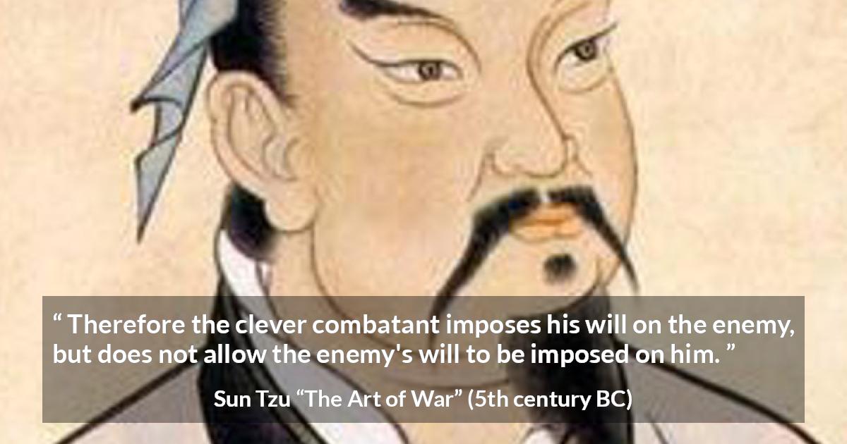 Sun Tzu quote about enemies from The Art of War - Therefore the clever combatant imposes his will on the enemy, but does not allow the enemy's will to be imposed on him.