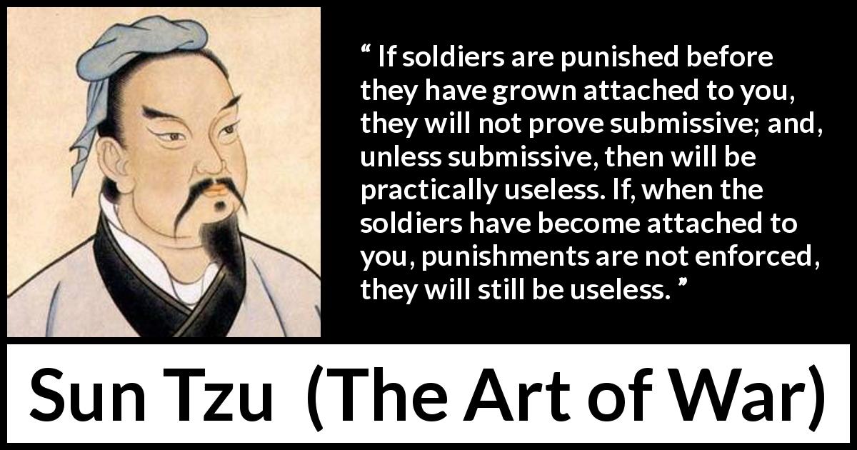 Sun Tzu quote about punishment from The Art of War - If soldiers are punished before they have grown attached to you, they will not prove submissive; and, unless submissive, then will be practically useless. If, when the soldiers have become attached to you, punishments are not enforced, they will still be useless.