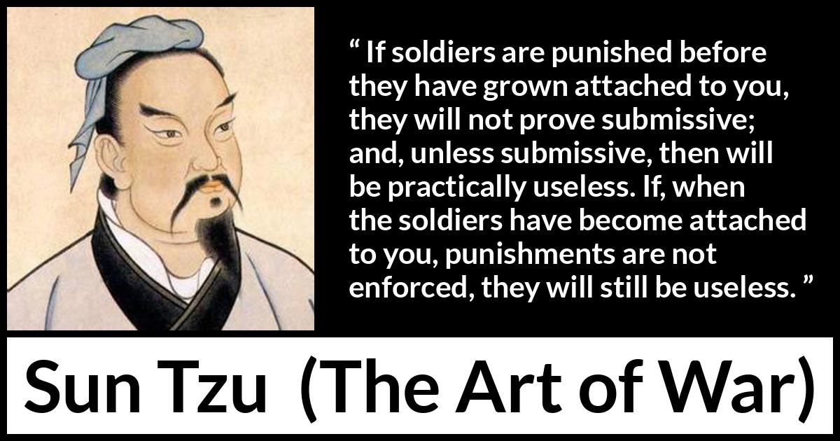 Sun Tzu quote about punishment from The Art of War - If soldiers are punished before they have grown attached to you, they will not prove submissive; and, unless submissive, then will be practically useless. If, when the soldiers have become attached to you, punishments are not enforced, they will still be useless.