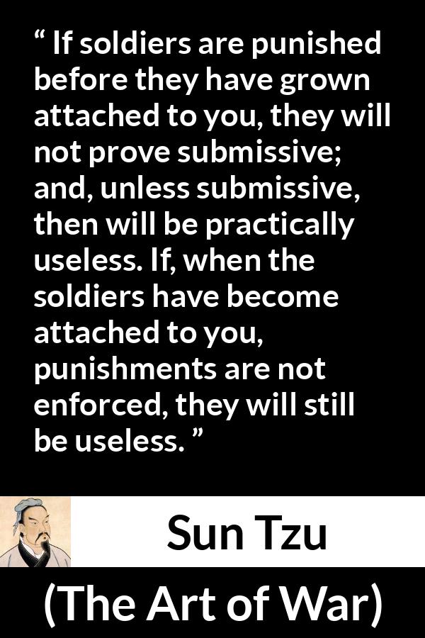 Sun Tzu quote about punishment from The Art of War - If soldiers are punished before they have grown attached to you, they will not prove submissive; and, unless submissive, then will be practically useless. If, when the soldiers have become attached to you, punishments are not enforced, they will still be useless.