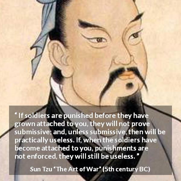 Sun Tzu quote about punishment from The Art of War - If soldiers are punished before they have grown attached to you, they will not prove submissive; and, unless submissive, then will be practically useless. If, when the soldiers have become attached to you, punishments are not enforced, they will still be useless.
