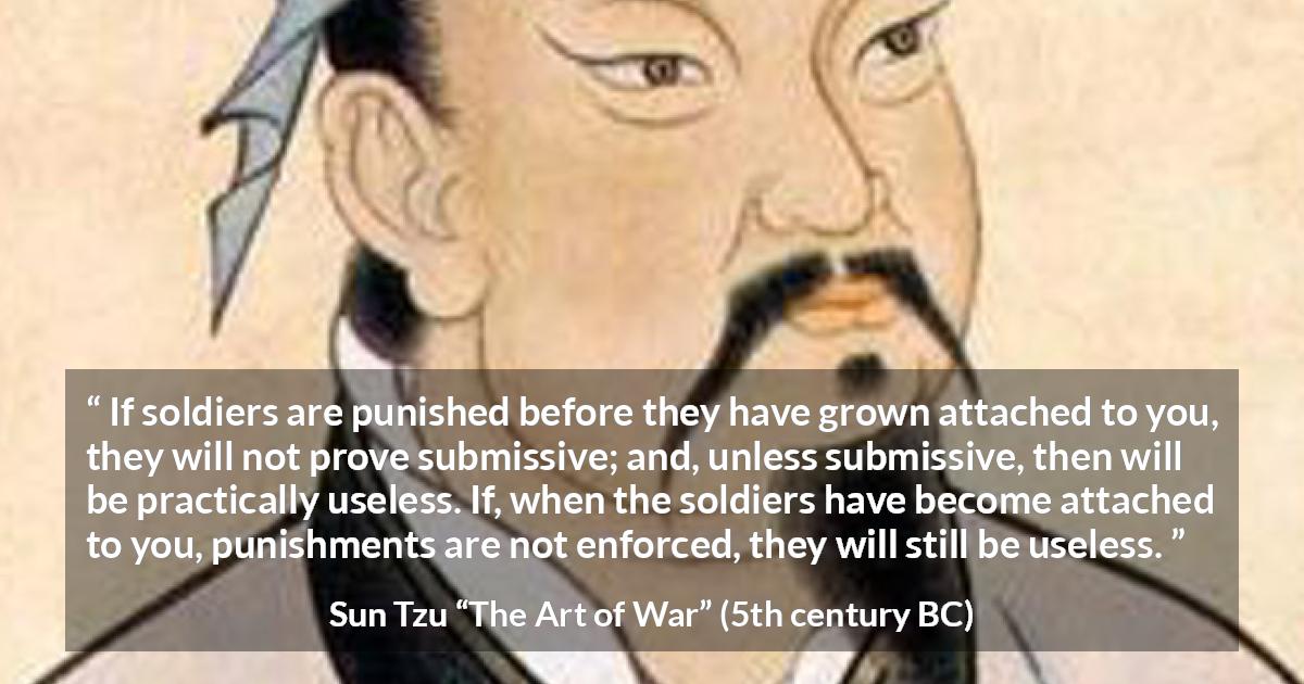 Sun Tzu quote about punishment from The Art of War - If soldiers are punished before they have grown attached to you, they will not prove submissive; and, unless submissive, then will be practically useless. If, when the soldiers have become attached to you, punishments are not enforced, they will still be useless.