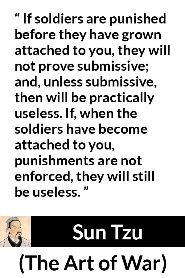 Sun Tzu quote about punishment from The Art of War - If soldiers are punished before they have grown attached to you, they will not prove submissive; and, unless submissive, then will be practically useless. If, when the soldiers have become attached to you, punishments are not enforced, they will still be useless.