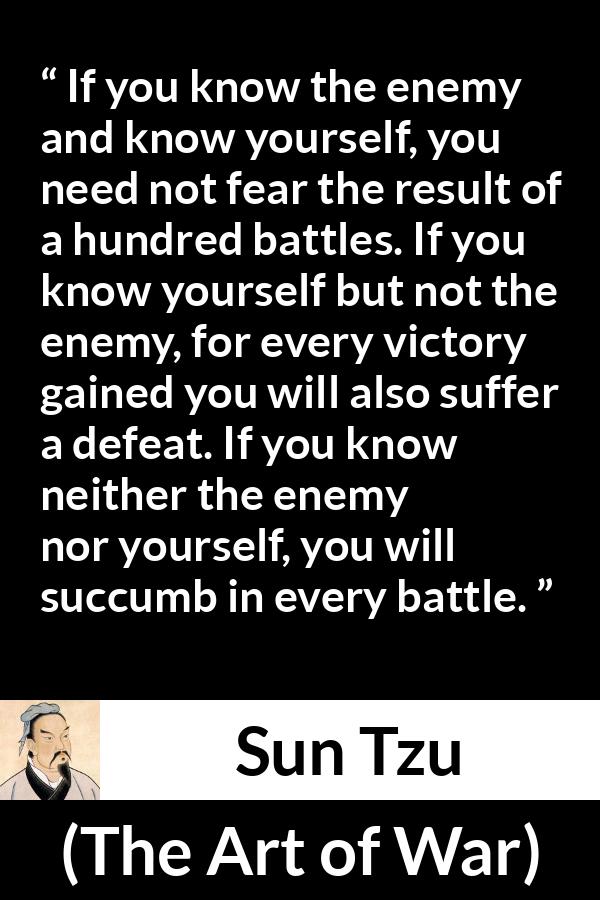 Sun Tzu quote about self-knowledge from The Art of War - If you know the enemy and know yourself, you need not fear the result of a hundred battles. If you know yourself but not the enemy, for every victory gained you will also suffer a defeat. If you know neither the enemy nor yourself, you will succumb in every battle.