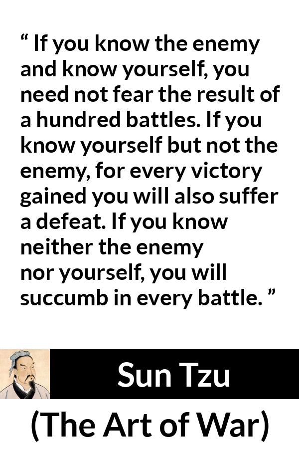 Sun Tzu quote about self-knowledge from The Art of War - If you know the enemy and know yourself, you need not fear the result of a hundred battles. If you know yourself but not the enemy, for every victory gained you will also suffer a defeat. If you know neither the enemy nor yourself, you will succumb in every battle.