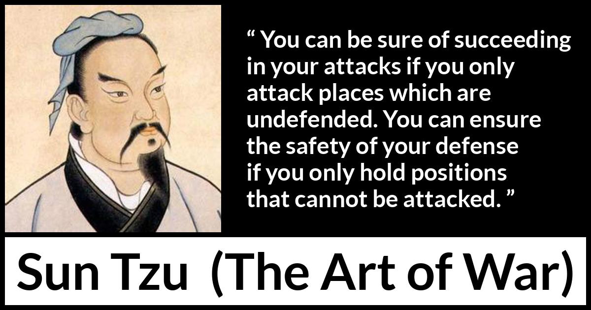 Sun Tzu quote about success from The Art of War - You can be sure of succeeding in your attacks if you only attack places which are undefended. You can ensure the safety of your defense if you only hold positions that cannot be attacked.