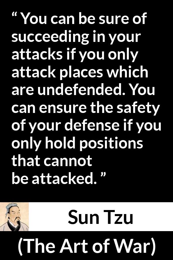 Sun Tzu quote about success from The Art of War - You can be sure of succeeding in your attacks if you only attack places which are undefended. You can ensure the safety of your defense if you only hold positions that cannot be attacked.