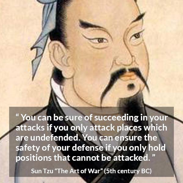 Sun Tzu quote about success from The Art of War - You can be sure of succeeding in your attacks if you only attack places which are undefended. You can ensure the safety of your defense if you only hold positions that cannot be attacked.