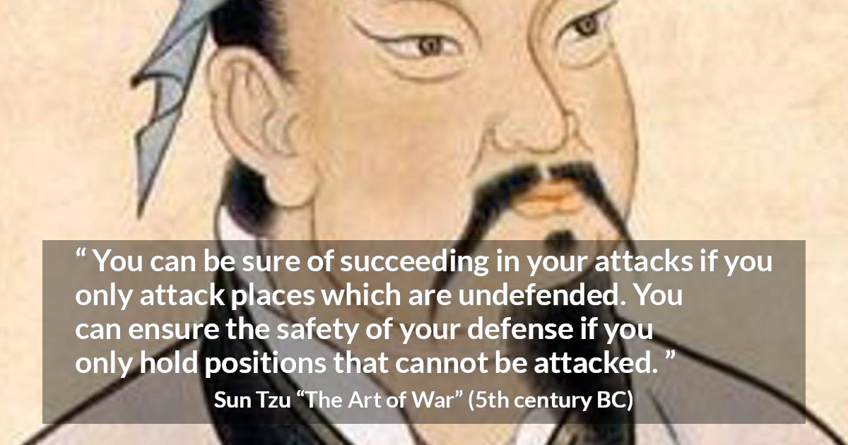 Sun Tzu quote about success from The Art of War - You can be sure of succeeding in your attacks if you only attack places which are undefended. You can ensure the safety of your defense if you only hold positions that cannot be attacked.